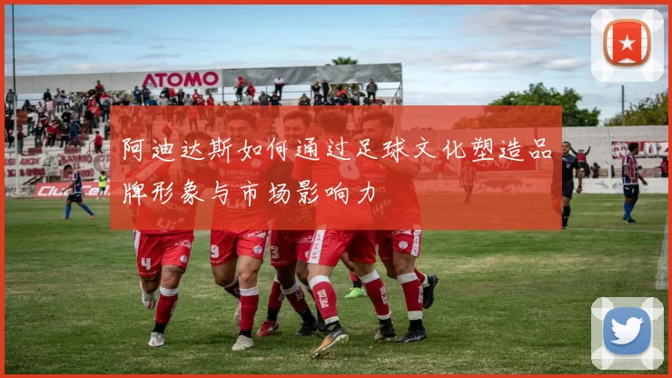 阿迪达斯如何通过足球文化塑造品牌形象与市场影响力