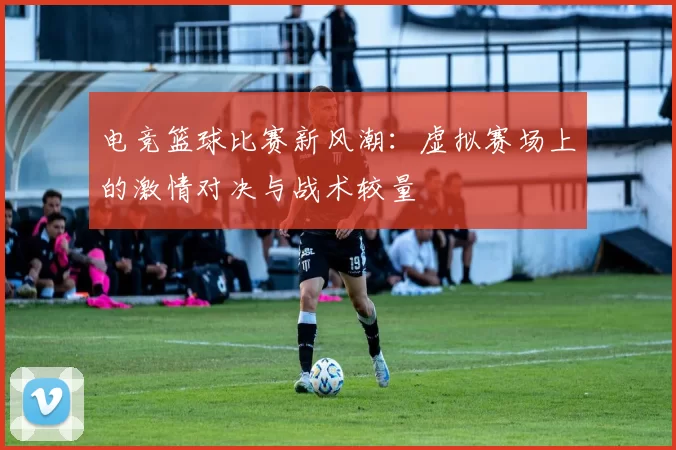 电竞篮球比赛新风潮：虚拟赛场上的激情对决与战术较量