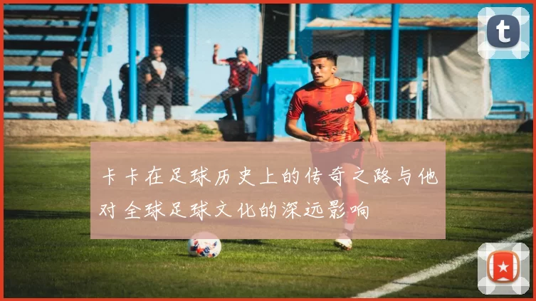 卡卡在足球历史上的传奇之路与他对全球足球文化的深远影响